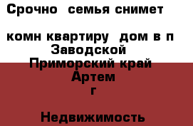 Срочно! семья снимет 1-2 комн квартиру, дом в п. Заводской - Приморский край, Артем г. Недвижимость » Квартиры сниму   